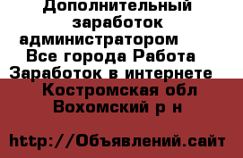 Дополнительный заработок администратором!!!! - Все города Работа » Заработок в интернете   . Костромская обл.,Вохомский р-н